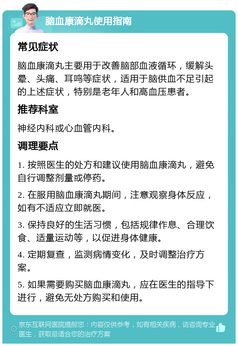 脑血康滴丸使用指南 常见症状 脑血康滴丸主要用于改善脑部血液循环，缓解头晕、头痛、耳鸣等症状，适用于脑供血不足引起的上述症状，特别是老年人和高血压患者。 推荐科室 神经内科或心血管内科。 调理要点 1. 按照医生的处方和建议使用脑血康滴丸，避免自行调整剂量或停药。 2. 在服用脑血康滴丸期间，注意观察身体反应，如有不适应立即就医。 3. 保持良好的生活习惯，包括规律作息、合理饮食、适量运动等，以促进身体健康。 4. 定期复查，监测病情变化，及时调整治疗方案。 5. 如果需要购买脑血康滴丸，应在医生的指导下进行，避免无处方购买和使用。