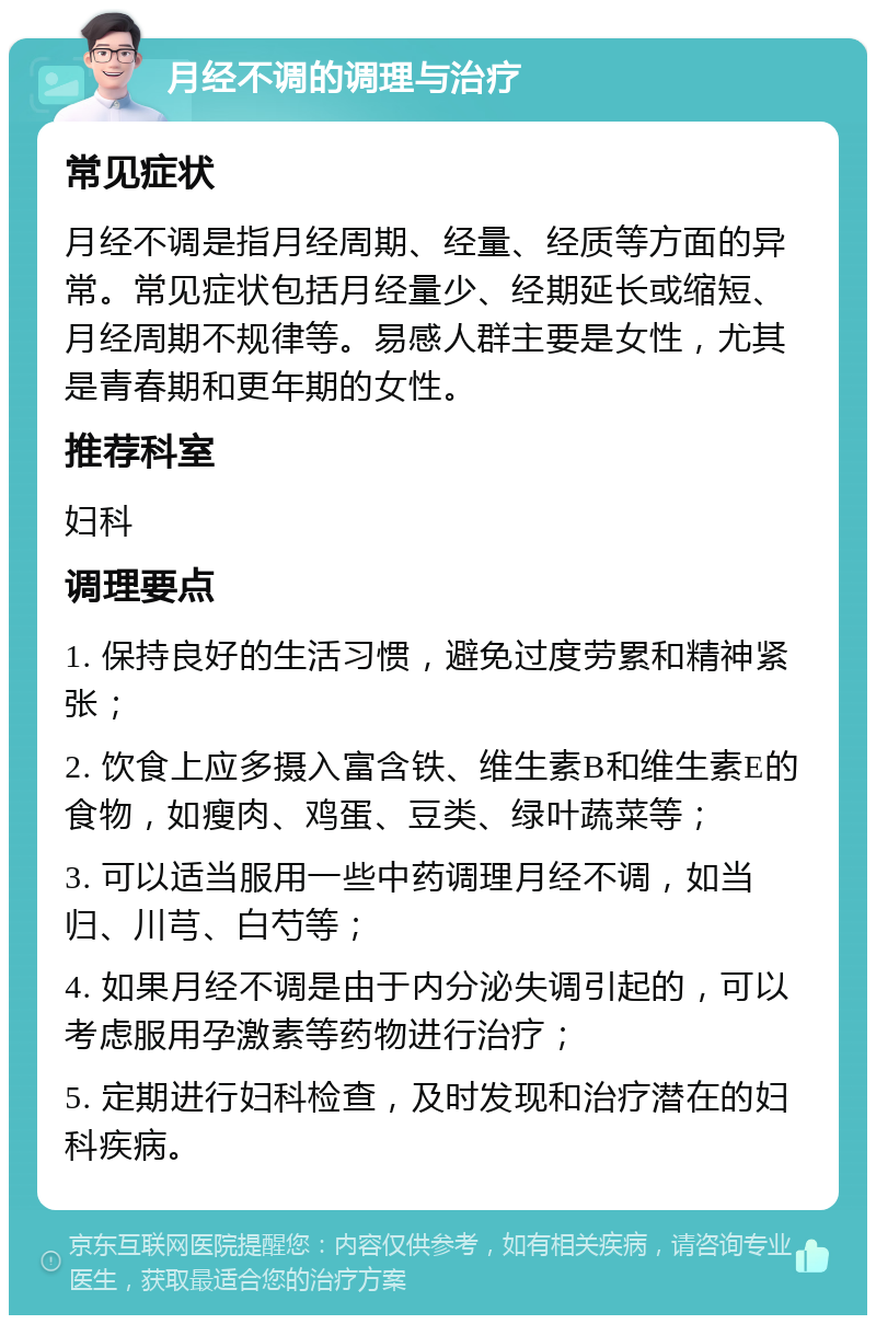 月经不调的调理与治疗 常见症状 月经不调是指月经周期、经量、经质等方面的异常。常见症状包括月经量少、经期延长或缩短、月经周期不规律等。易感人群主要是女性，尤其是青春期和更年期的女性。 推荐科室 妇科 调理要点 1. 保持良好的生活习惯，避免过度劳累和精神紧张； 2. 饮食上应多摄入富含铁、维生素B和维生素E的食物，如瘦肉、鸡蛋、豆类、绿叶蔬菜等； 3. 可以适当服用一些中药调理月经不调，如当归、川芎、白芍等； 4. 如果月经不调是由于内分泌失调引起的，可以考虑服用孕激素等药物进行治疗； 5. 定期进行妇科检查，及时发现和治疗潜在的妇科疾病。