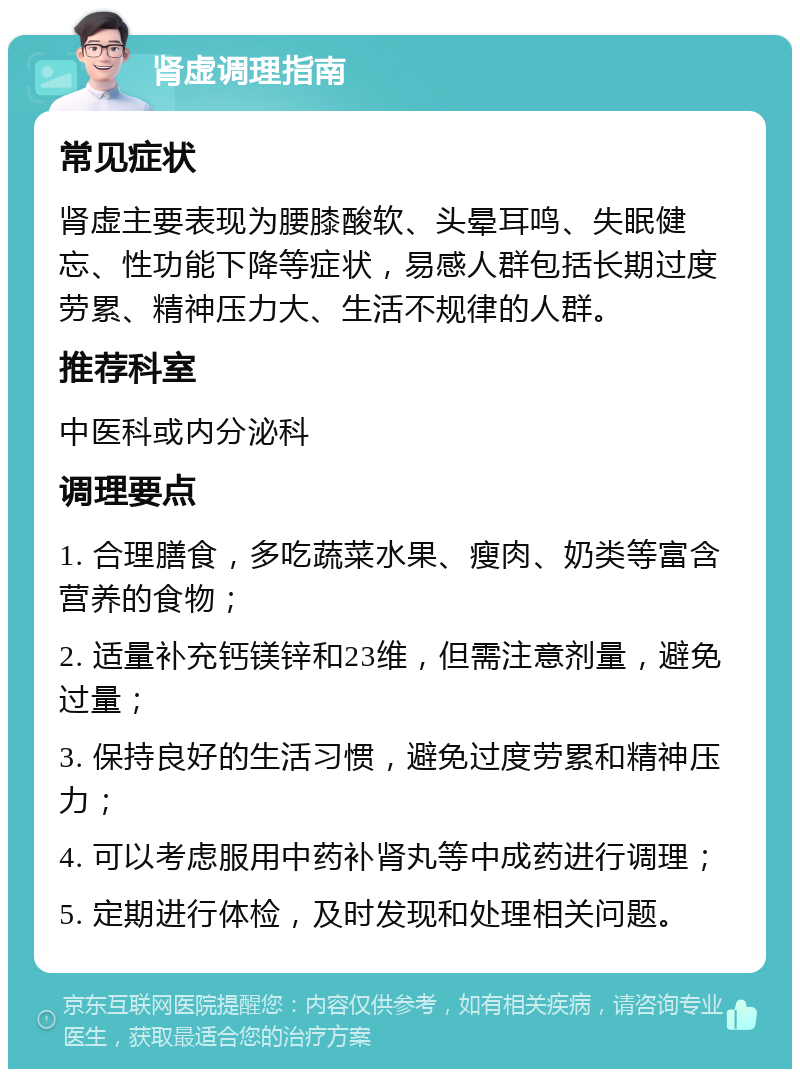 肾虚调理指南 常见症状 肾虚主要表现为腰膝酸软、头晕耳鸣、失眠健忘、性功能下降等症状，易感人群包括长期过度劳累、精神压力大、生活不规律的人群。 推荐科室 中医科或内分泌科 调理要点 1. 合理膳食，多吃蔬菜水果、瘦肉、奶类等富含营养的食物； 2. 适量补充钙镁锌和23维，但需注意剂量，避免过量； 3. 保持良好的生活习惯，避免过度劳累和精神压力； 4. 可以考虑服用中药补肾丸等中成药进行调理； 5. 定期进行体检，及时发现和处理相关问题。