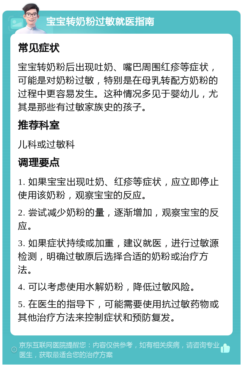 宝宝转奶粉过敏就医指南 常见症状 宝宝转奶粉后出现吐奶、嘴巴周围红疹等症状，可能是对奶粉过敏，特别是在母乳转配方奶粉的过程中更容易发生。这种情况多见于婴幼儿，尤其是那些有过敏家族史的孩子。 推荐科室 儿科或过敏科 调理要点 1. 如果宝宝出现吐奶、红疹等症状，应立即停止使用该奶粉，观察宝宝的反应。 2. 尝试减少奶粉的量，逐渐增加，观察宝宝的反应。 3. 如果症状持续或加重，建议就医，进行过敏源检测，明确过敏原后选择合适的奶粉或治疗方法。 4. 可以考虑使用水解奶粉，降低过敏风险。 5. 在医生的指导下，可能需要使用抗过敏药物或其他治疗方法来控制症状和预防复发。