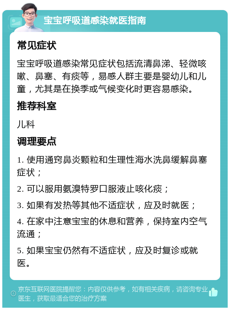 宝宝呼吸道感染就医指南 常见症状 宝宝呼吸道感染常见症状包括流清鼻涕、轻微咳嗽、鼻塞、有痰等，易感人群主要是婴幼儿和儿童，尤其是在换季或气候变化时更容易感染。 推荐科室 儿科 调理要点 1. 使用通窍鼻炎颗粒和生理性海水洗鼻缓解鼻塞症状； 2. 可以服用氨溴特罗口服液止咳化痰； 3. 如果有发热等其他不适症状，应及时就医； 4. 在家中注意宝宝的休息和营养，保持室内空气流通； 5. 如果宝宝仍然有不适症状，应及时复诊或就医。