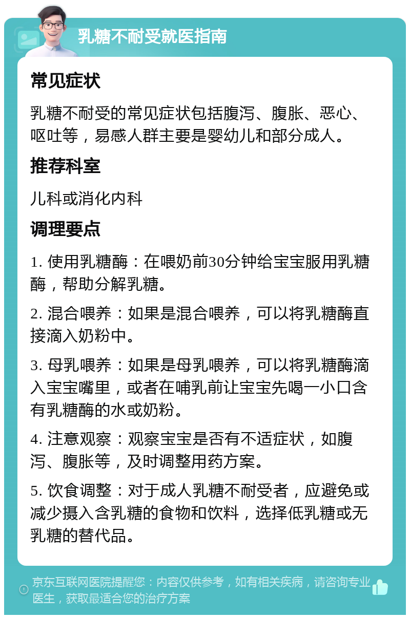 乳糖不耐受就医指南 常见症状 乳糖不耐受的常见症状包括腹泻、腹胀、恶心、呕吐等，易感人群主要是婴幼儿和部分成人。 推荐科室 儿科或消化内科 调理要点 1. 使用乳糖酶：在喂奶前30分钟给宝宝服用乳糖酶，帮助分解乳糖。 2. 混合喂养：如果是混合喂养，可以将乳糖酶直接滴入奶粉中。 3. 母乳喂养：如果是母乳喂养，可以将乳糖酶滴入宝宝嘴里，或者在哺乳前让宝宝先喝一小口含有乳糖酶的水或奶粉。 4. 注意观察：观察宝宝是否有不适症状，如腹泻、腹胀等，及时调整用药方案。 5. 饮食调整：对于成人乳糖不耐受者，应避免或减少摄入含乳糖的食物和饮料，选择低乳糖或无乳糖的替代品。