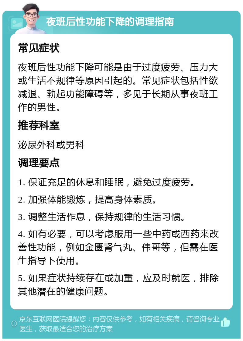 夜班后性功能下降的调理指南 常见症状 夜班后性功能下降可能是由于过度疲劳、压力大或生活不规律等原因引起的。常见症状包括性欲减退、勃起功能障碍等，多见于长期从事夜班工作的男性。 推荐科室 泌尿外科或男科 调理要点 1. 保证充足的休息和睡眠，避免过度疲劳。 2. 加强体能锻炼，提高身体素质。 3. 调整生活作息，保持规律的生活习惯。 4. 如有必要，可以考虑服用一些中药或西药来改善性功能，例如金匮肾气丸、伟哥等，但需在医生指导下使用。 5. 如果症状持续存在或加重，应及时就医，排除其他潜在的健康问题。