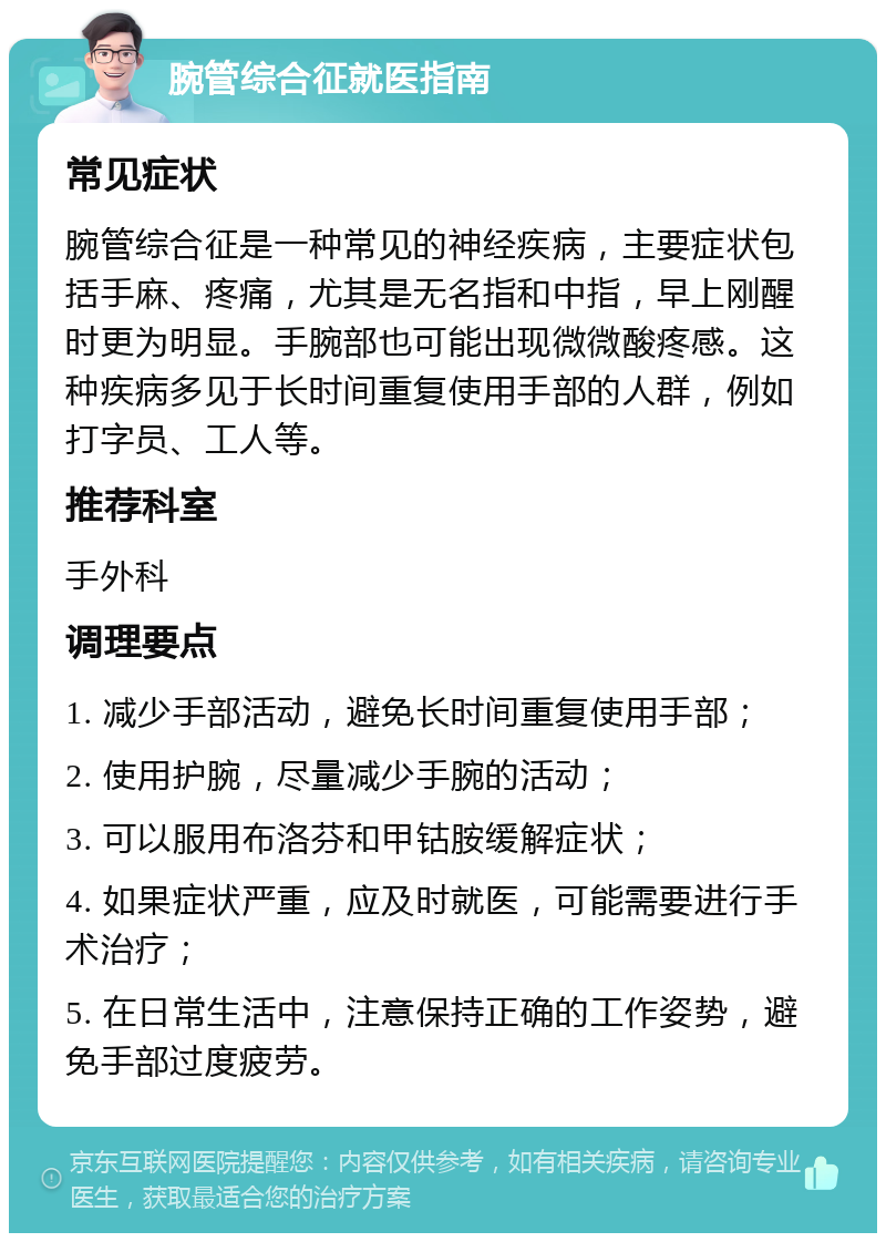 腕管综合征就医指南 常见症状 腕管综合征是一种常见的神经疾病，主要症状包括手麻、疼痛，尤其是无名指和中指，早上刚醒时更为明显。手腕部也可能出现微微酸疼感。这种疾病多见于长时间重复使用手部的人群，例如打字员、工人等。 推荐科室 手外科 调理要点 1. 减少手部活动，避免长时间重复使用手部； 2. 使用护腕，尽量减少手腕的活动； 3. 可以服用布洛芬和甲钴胺缓解症状； 4. 如果症状严重，应及时就医，可能需要进行手术治疗； 5. 在日常生活中，注意保持正确的工作姿势，避免手部过度疲劳。