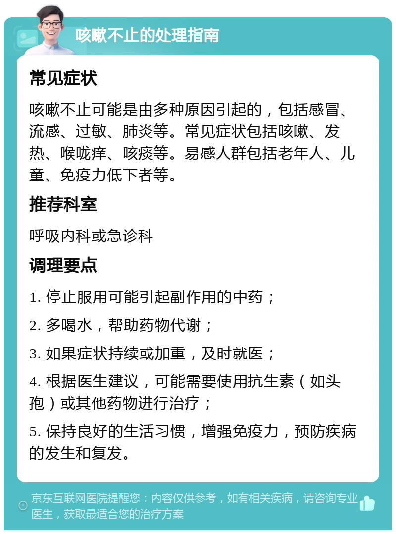 咳嗽不止的处理指南 常见症状 咳嗽不止可能是由多种原因引起的，包括感冒、流感、过敏、肺炎等。常见症状包括咳嗽、发热、喉咙痒、咳痰等。易感人群包括老年人、儿童、免疫力低下者等。 推荐科室 呼吸内科或急诊科 调理要点 1. 停止服用可能引起副作用的中药； 2. 多喝水，帮助药物代谢； 3. 如果症状持续或加重，及时就医； 4. 根据医生建议，可能需要使用抗生素（如头孢）或其他药物进行治疗； 5. 保持良好的生活习惯，增强免疫力，预防疾病的发生和复发。