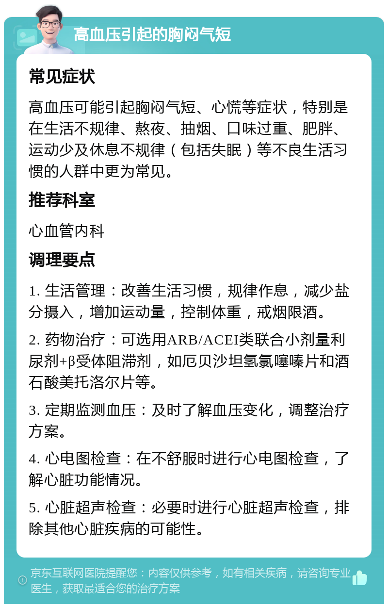 高血压引起的胸闷气短 常见症状 高血压可能引起胸闷气短、心慌等症状，特别是在生活不规律、熬夜、抽烟、口味过重、肥胖、运动少及休息不规律（包括失眠）等不良生活习惯的人群中更为常见。 推荐科室 心血管内科 调理要点 1. 生活管理：改善生活习惯，规律作息，减少盐分摄入，增加运动量，控制体重，戒烟限酒。 2. 药物治疗：可选用ARB/ACEI类联合小剂量利尿剂+β受体阻滞剂，如厄贝沙坦氢氯噻嗪片和酒石酸美托洛尔片等。 3. 定期监测血压：及时了解血压变化，调整治疗方案。 4. 心电图检查：在不舒服时进行心电图检查，了解心脏功能情况。 5. 心脏超声检查：必要时进行心脏超声检查，排除其他心脏疾病的可能性。