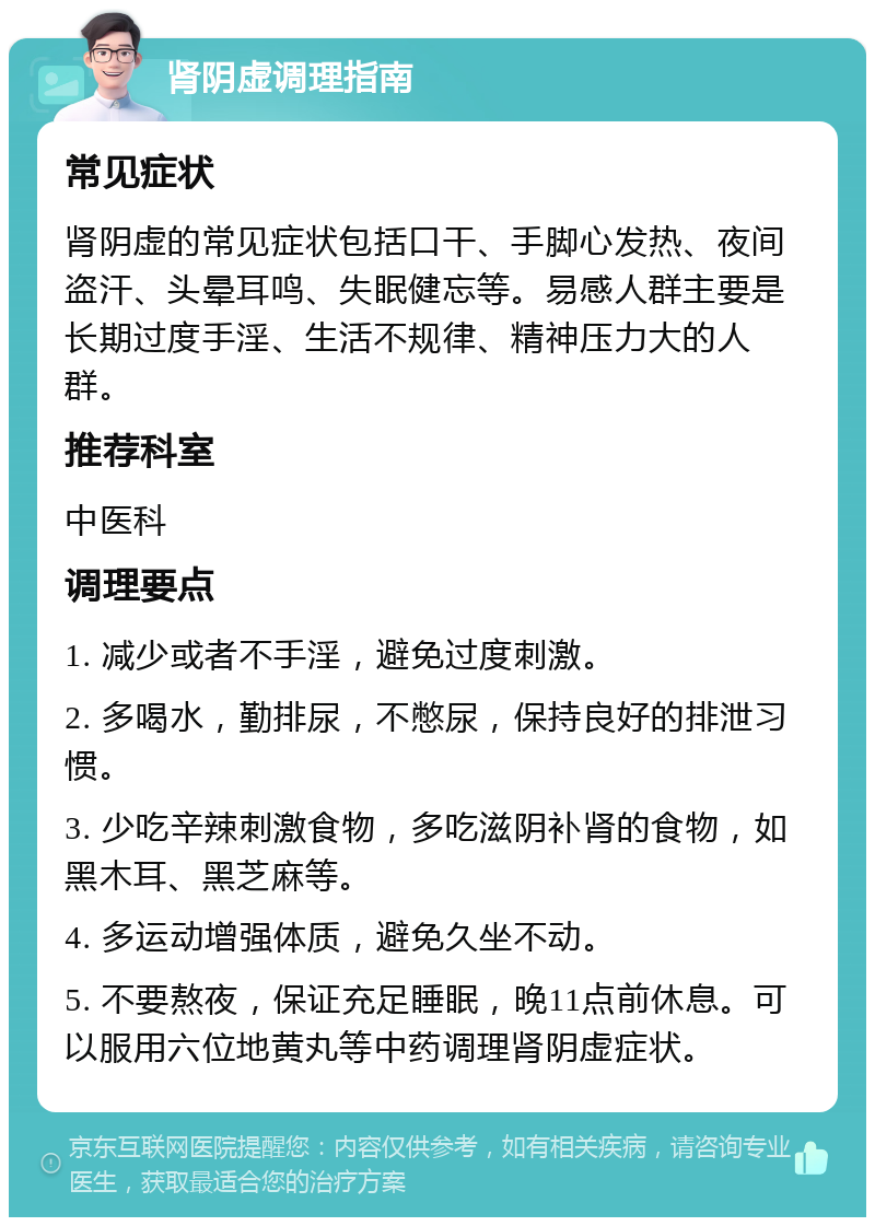 肾阴虚调理指南 常见症状 肾阴虚的常见症状包括口干、手脚心发热、夜间盗汗、头晕耳鸣、失眠健忘等。易感人群主要是长期过度手淫、生活不规律、精神压力大的人群。 推荐科室 中医科 调理要点 1. 减少或者不手淫，避免过度刺激。 2. 多喝水，勤排尿，不憋尿，保持良好的排泄习惯。 3. 少吃辛辣刺激食物，多吃滋阴补肾的食物，如黑木耳、黑芝麻等。 4. 多运动增强体质，避免久坐不动。 5. 不要熬夜，保证充足睡眠，晚11点前休息。可以服用六位地黄丸等中药调理肾阴虚症状。