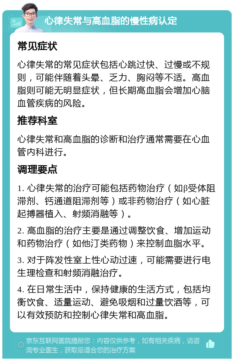 心律失常与高血脂的慢性病认定 常见症状 心律失常的常见症状包括心跳过快、过慢或不规则，可能伴随着头晕、乏力、胸闷等不适。高血脂则可能无明显症状，但长期高血脂会增加心脑血管疾病的风险。 推荐科室 心律失常和高血脂的诊断和治疗通常需要在心血管内科进行。 调理要点 1. 心律失常的治疗可能包括药物治疗（如β受体阻滞剂、钙通道阻滞剂等）或非药物治疗（如心脏起搏器植入、射频消融等）。 2. 高血脂的治疗主要是通过调整饮食、增加运动和药物治疗（如他汀类药物）来控制血脂水平。 3. 对于阵发性室上性心动过速，可能需要进行电生理检查和射频消融治疗。 4. 在日常生活中，保持健康的生活方式，包括均衡饮食、适量运动、避免吸烟和过量饮酒等，可以有效预防和控制心律失常和高血脂。