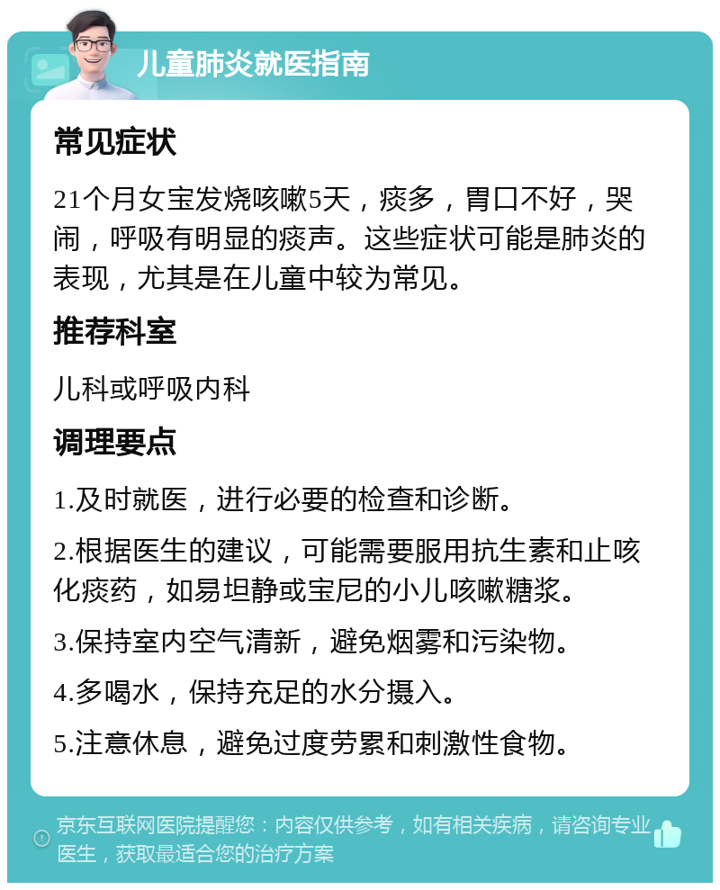 儿童肺炎就医指南 常见症状 21个月女宝发烧咳嗽5天，痰多，胃口不好，哭闹，呼吸有明显的痰声。这些症状可能是肺炎的表现，尤其是在儿童中较为常见。 推荐科室 儿科或呼吸内科 调理要点 1.及时就医，进行必要的检查和诊断。 2.根据医生的建议，可能需要服用抗生素和止咳化痰药，如易坦静或宝尼的小儿咳嗽糖浆。 3.保持室内空气清新，避免烟雾和污染物。 4.多喝水，保持充足的水分摄入。 5.注意休息，避免过度劳累和刺激性食物。