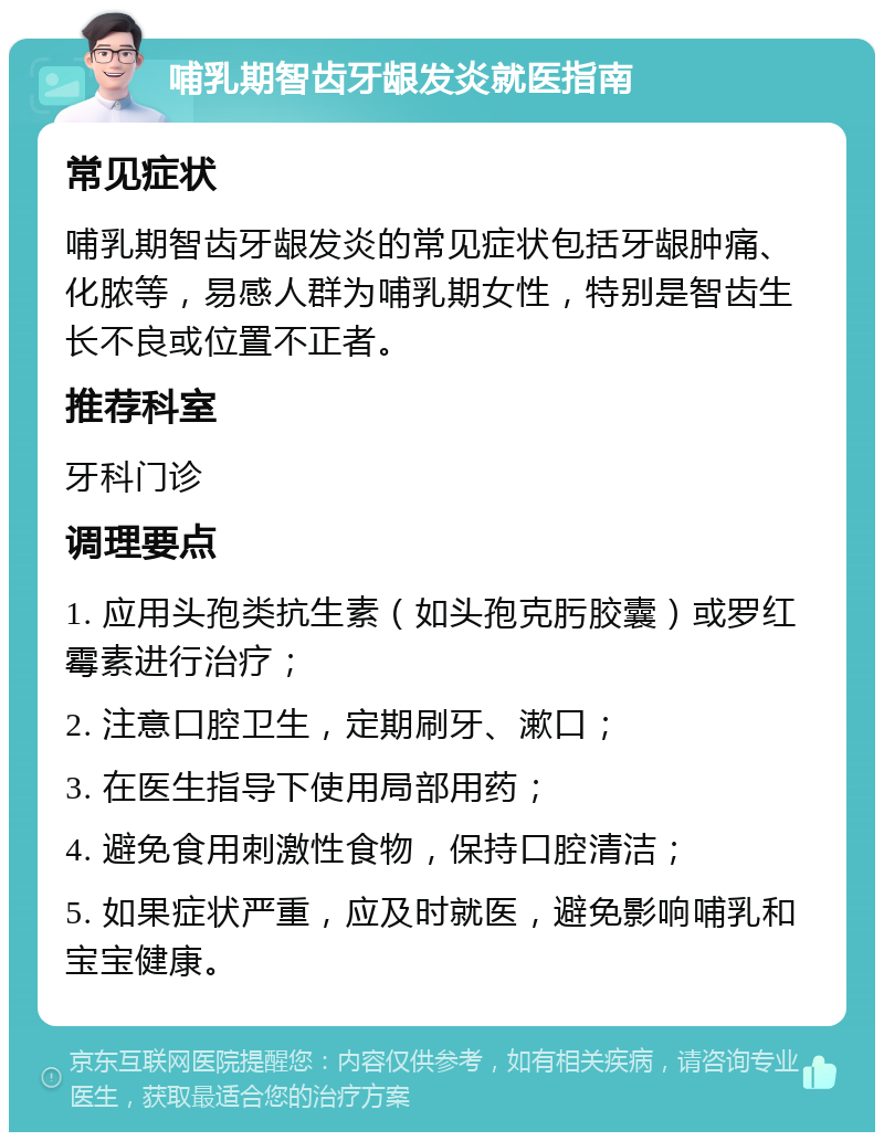 哺乳期智齿牙龈发炎就医指南 常见症状 哺乳期智齿牙龈发炎的常见症状包括牙龈肿痛、化脓等，易感人群为哺乳期女性，特别是智齿生长不良或位置不正者。 推荐科室 牙科门诊 调理要点 1. 应用头孢类抗生素（如头孢克肟胶囊）或罗红霉素进行治疗； 2. 注意口腔卫生，定期刷牙、漱口； 3. 在医生指导下使用局部用药； 4. 避免食用刺激性食物，保持口腔清洁； 5. 如果症状严重，应及时就医，避免影响哺乳和宝宝健康。