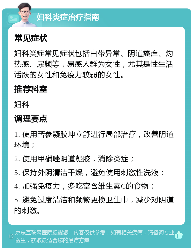 妇科炎症治疗指南 常见症状 妇科炎症常见症状包括白带异常、阴道瘙痒、灼热感、尿频等，易感人群为女性，尤其是性生活活跃的女性和免疫力较弱的女性。 推荐科室 妇科 调理要点 1. 使用苦参凝胶坤立舒进行局部治疗，改善阴道环境； 2. 使用甲硝唑阴道凝胶，消除炎症； 3. 保持外阴清洁干燥，避免使用刺激性洗液； 4. 加强免疫力，多吃富含维生素C的食物； 5. 避免过度清洁和频繁更换卫生巾，减少对阴道的刺激。