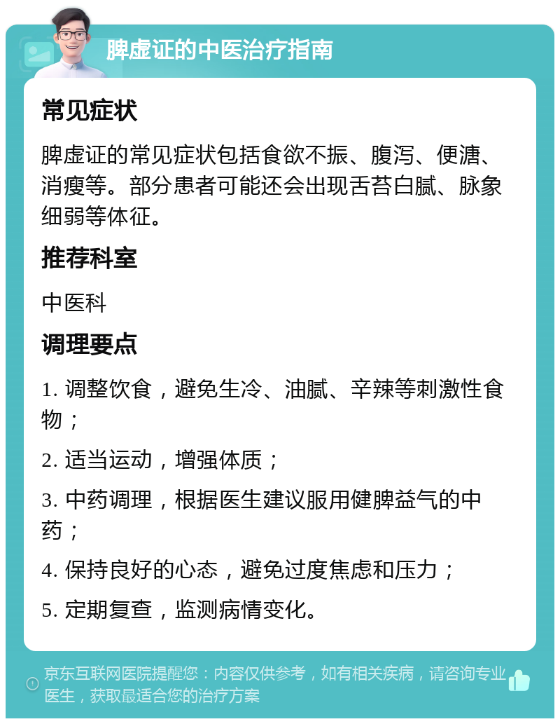 脾虚证的中医治疗指南 常见症状 脾虚证的常见症状包括食欲不振、腹泻、便溏、消瘦等。部分患者可能还会出现舌苔白腻、脉象细弱等体征。 推荐科室 中医科 调理要点 1. 调整饮食，避免生冷、油腻、辛辣等刺激性食物； 2. 适当运动，增强体质； 3. 中药调理，根据医生建议服用健脾益气的中药； 4. 保持良好的心态，避免过度焦虑和压力； 5. 定期复查，监测病情变化。