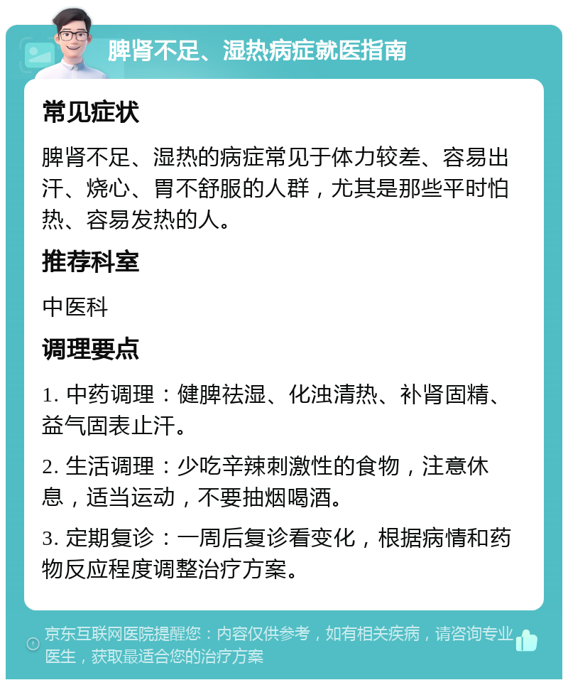 脾肾不足、湿热病症就医指南 常见症状 脾肾不足、湿热的病症常见于体力较差、容易出汗、烧心、胃不舒服的人群，尤其是那些平时怕热、容易发热的人。 推荐科室 中医科 调理要点 1. 中药调理：健脾祛湿、化浊清热、补肾固精、益气固表止汗。 2. 生活调理：少吃辛辣刺激性的食物，注意休息，适当运动，不要抽烟喝酒。 3. 定期复诊：一周后复诊看变化，根据病情和药物反应程度调整治疗方案。