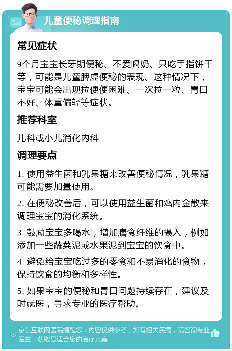 儿童便秘调理指南 常见症状 9个月宝宝长牙期便秘、不爱喝奶、只吃手指饼干等，可能是儿童脾虚便秘的表现。这种情况下，宝宝可能会出现拉便便困难、一次拉一粒、胃口不好、体重偏轻等症状。 推荐科室 儿科或小儿消化内科 调理要点 1. 使用益生菌和乳果糖来改善便秘情况，乳果糖可能需要加量使用。 2. 在便秘改善后，可以使用益生菌和鸡内金散来调理宝宝的消化系统。 3. 鼓励宝宝多喝水，增加膳食纤维的摄入，例如添加一些蔬菜泥或水果泥到宝宝的饮食中。 4. 避免给宝宝吃过多的零食和不易消化的食物，保持饮食的均衡和多样性。 5. 如果宝宝的便秘和胃口问题持续存在，建议及时就医，寻求专业的医疗帮助。