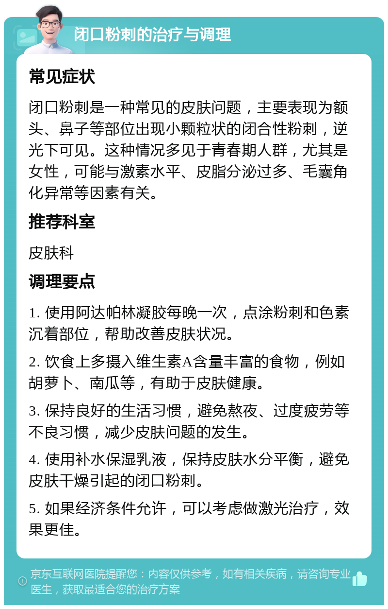 闭口粉刺的治疗与调理 常见症状 闭口粉刺是一种常见的皮肤问题，主要表现为额头、鼻子等部位出现小颗粒状的闭合性粉刺，逆光下可见。这种情况多见于青春期人群，尤其是女性，可能与激素水平、皮脂分泌过多、毛囊角化异常等因素有关。 推荐科室 皮肤科 调理要点 1. 使用阿达帕林凝胶每晚一次，点涂粉刺和色素沉着部位，帮助改善皮肤状况。 2. 饮食上多摄入维生素A含量丰富的食物，例如胡萝卜、南瓜等，有助于皮肤健康。 3. 保持良好的生活习惯，避免熬夜、过度疲劳等不良习惯，减少皮肤问题的发生。 4. 使用补水保湿乳液，保持皮肤水分平衡，避免皮肤干燥引起的闭口粉刺。 5. 如果经济条件允许，可以考虑做激光治疗，效果更佳。