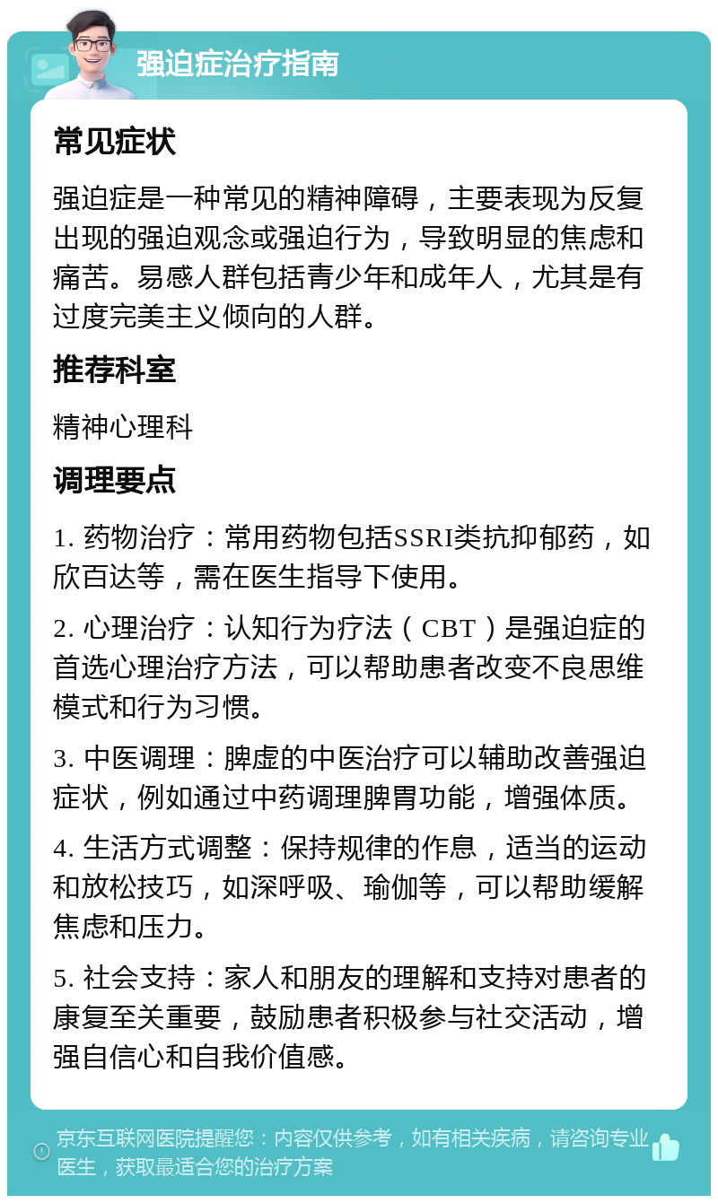 强迫症治疗指南 常见症状 强迫症是一种常见的精神障碍，主要表现为反复出现的强迫观念或强迫行为，导致明显的焦虑和痛苦。易感人群包括青少年和成年人，尤其是有过度完美主义倾向的人群。 推荐科室 精神心理科 调理要点 1. 药物治疗：常用药物包括SSRI类抗抑郁药，如欣百达等，需在医生指导下使用。 2. 心理治疗：认知行为疗法（CBT）是强迫症的首选心理治疗方法，可以帮助患者改变不良思维模式和行为习惯。 3. 中医调理：脾虚的中医治疗可以辅助改善强迫症状，例如通过中药调理脾胃功能，增强体质。 4. 生活方式调整：保持规律的作息，适当的运动和放松技巧，如深呼吸、瑜伽等，可以帮助缓解焦虑和压力。 5. 社会支持：家人和朋友的理解和支持对患者的康复至关重要，鼓励患者积极参与社交活动，增强自信心和自我价值感。