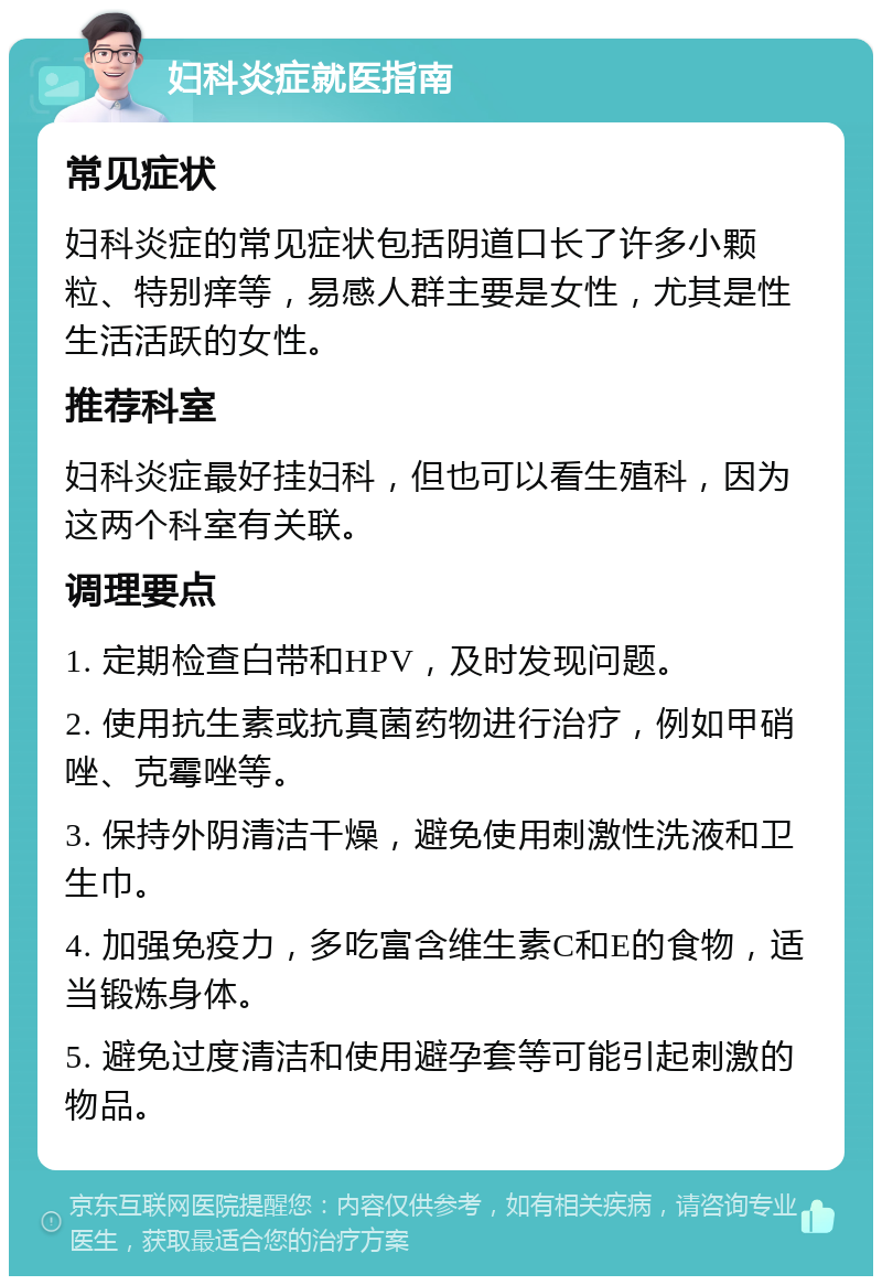 妇科炎症就医指南 常见症状 妇科炎症的常见症状包括阴道口长了许多小颗粒、特别痒等，易感人群主要是女性，尤其是性生活活跃的女性。 推荐科室 妇科炎症最好挂妇科，但也可以看生殖科，因为这两个科室有关联。 调理要点 1. 定期检查白带和HPV，及时发现问题。 2. 使用抗生素或抗真菌药物进行治疗，例如甲硝唑、克霉唑等。 3. 保持外阴清洁干燥，避免使用刺激性洗液和卫生巾。 4. 加强免疫力，多吃富含维生素C和E的食物，适当锻炼身体。 5. 避免过度清洁和使用避孕套等可能引起刺激的物品。