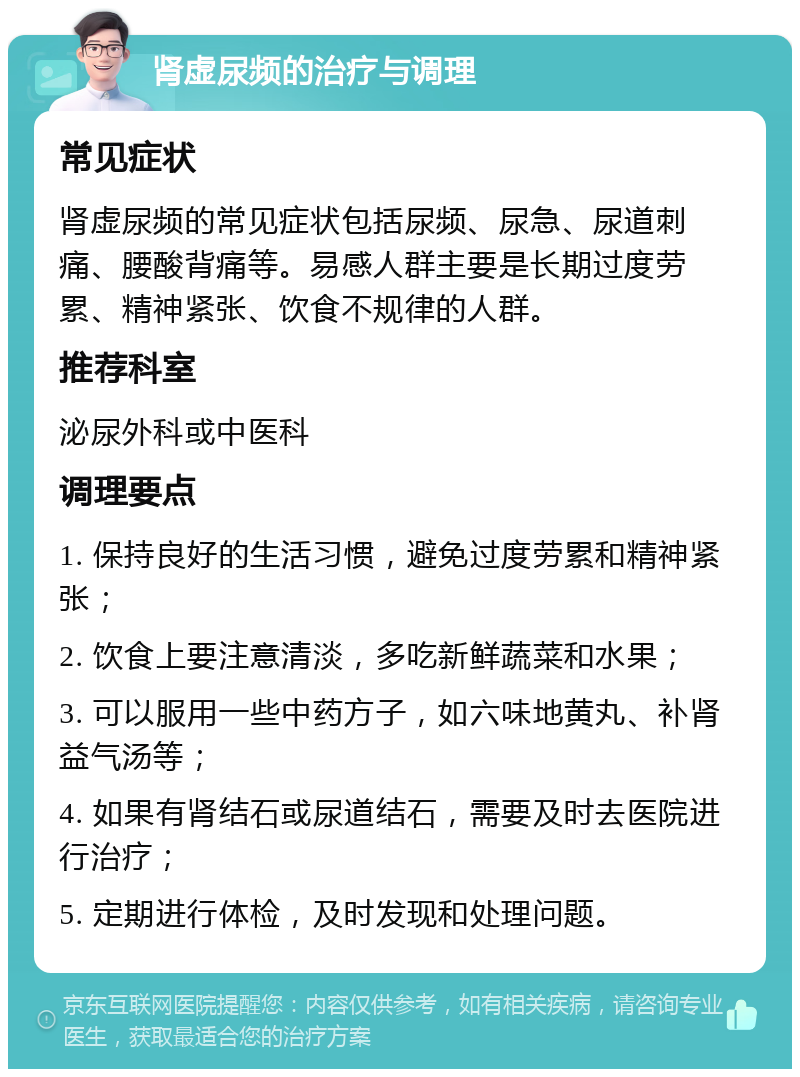 肾虚尿频的治疗与调理 常见症状 肾虚尿频的常见症状包括尿频、尿急、尿道刺痛、腰酸背痛等。易感人群主要是长期过度劳累、精神紧张、饮食不规律的人群。 推荐科室 泌尿外科或中医科 调理要点 1. 保持良好的生活习惯，避免过度劳累和精神紧张； 2. 饮食上要注意清淡，多吃新鲜蔬菜和水果； 3. 可以服用一些中药方子，如六味地黄丸、补肾益气汤等； 4. 如果有肾结石或尿道结石，需要及时去医院进行治疗； 5. 定期进行体检，及时发现和处理问题。