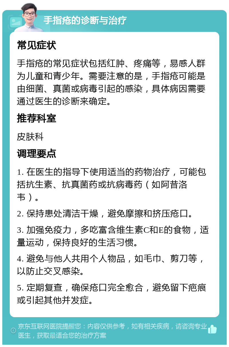 手指疮的诊断与治疗 常见症状 手指疮的常见症状包括红肿、疼痛等，易感人群为儿童和青少年。需要注意的是，手指疮可能是由细菌、真菌或病毒引起的感染，具体病因需要通过医生的诊断来确定。 推荐科室 皮肤科 调理要点 1. 在医生的指导下使用适当的药物治疗，可能包括抗生素、抗真菌药或抗病毒药（如阿昔洛韦）。 2. 保持患处清洁干燥，避免摩擦和挤压疮口。 3. 加强免疫力，多吃富含维生素C和E的食物，适量运动，保持良好的生活习惯。 4. 避免与他人共用个人物品，如毛巾、剪刀等，以防止交叉感染。 5. 定期复查，确保疮口完全愈合，避免留下疤痕或引起其他并发症。