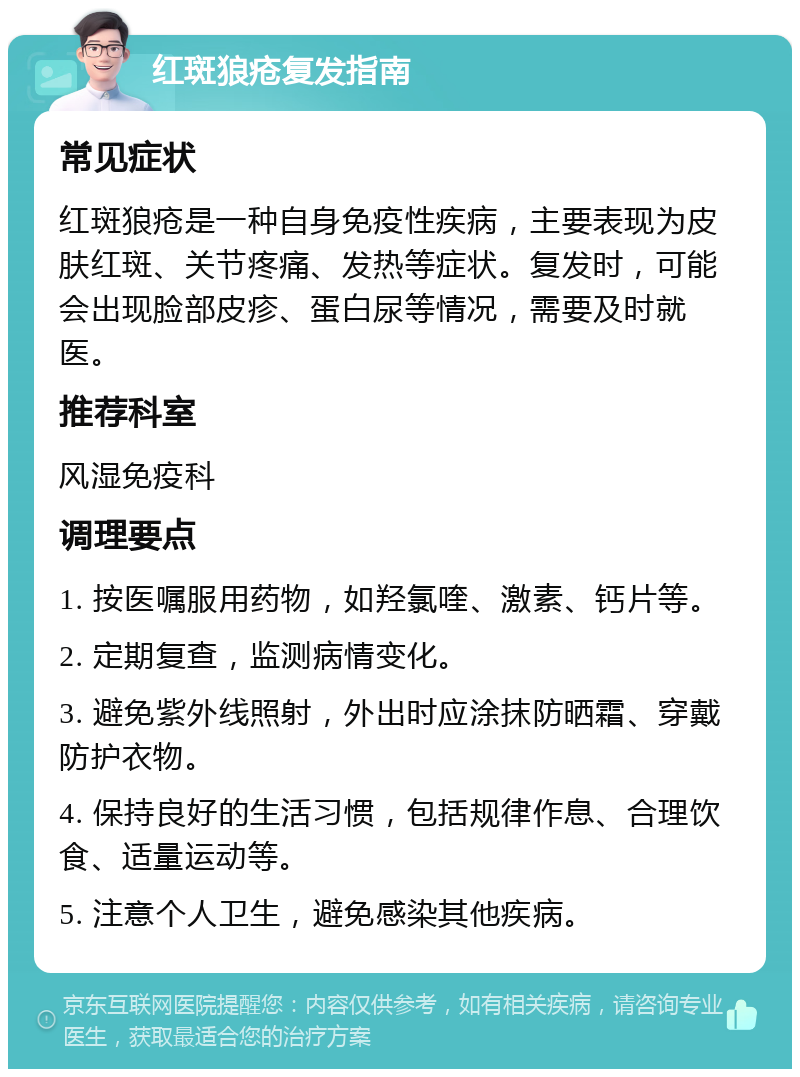 红斑狼疮复发指南 常见症状 红斑狼疮是一种自身免疫性疾病，主要表现为皮肤红斑、关节疼痛、发热等症状。复发时，可能会出现脸部皮疹、蛋白尿等情况，需要及时就医。 推荐科室 风湿免疫科 调理要点 1. 按医嘱服用药物，如羟氯喹、激素、钙片等。 2. 定期复查，监测病情变化。 3. 避免紫外线照射，外出时应涂抹防晒霜、穿戴防护衣物。 4. 保持良好的生活习惯，包括规律作息、合理饮食、适量运动等。 5. 注意个人卫生，避免感染其他疾病。