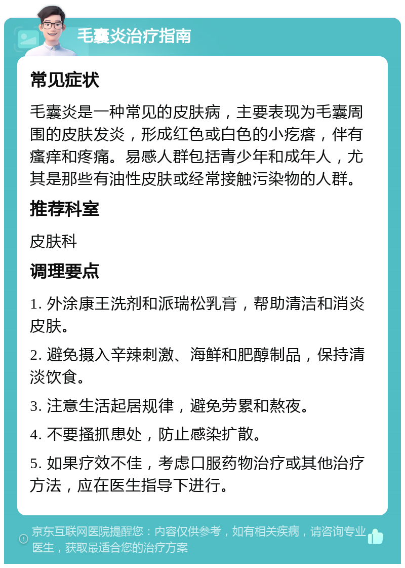 毛囊炎治疗指南 常见症状 毛囊炎是一种常见的皮肤病，主要表现为毛囊周围的皮肤发炎，形成红色或白色的小疙瘩，伴有瘙痒和疼痛。易感人群包括青少年和成年人，尤其是那些有油性皮肤或经常接触污染物的人群。 推荐科室 皮肤科 调理要点 1. 外涂康王洗剂和派瑞松乳膏，帮助清洁和消炎皮肤。 2. 避免摄入辛辣刺激、海鲜和肥醇制品，保持清淡饮食。 3. 注意生活起居规律，避免劳累和熬夜。 4. 不要搔抓患处，防止感染扩散。 5. 如果疗效不佳，考虑口服药物治疗或其他治疗方法，应在医生指导下进行。