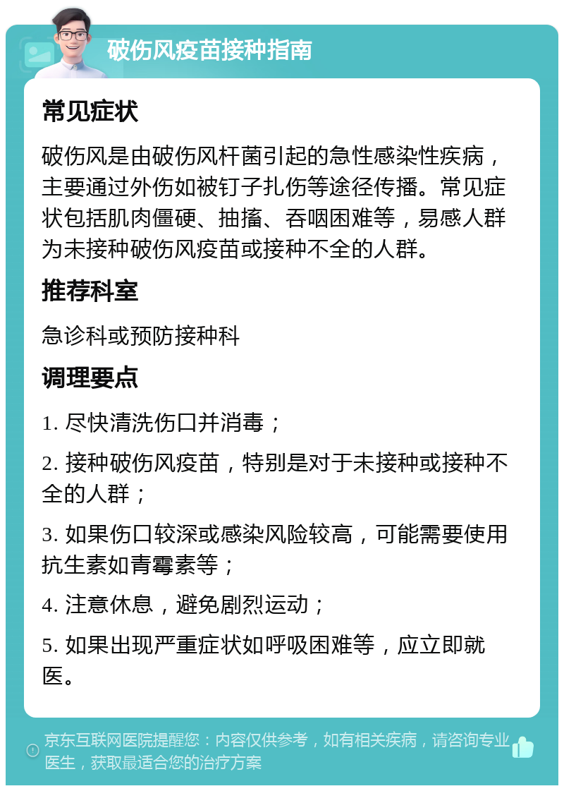 破伤风疫苗接种指南 常见症状 破伤风是由破伤风杆菌引起的急性感染性疾病，主要通过外伤如被钉子扎伤等途径传播。常见症状包括肌肉僵硬、抽搐、吞咽困难等，易感人群为未接种破伤风疫苗或接种不全的人群。 推荐科室 急诊科或预防接种科 调理要点 1. 尽快清洗伤口并消毒； 2. 接种破伤风疫苗，特别是对于未接种或接种不全的人群； 3. 如果伤口较深或感染风险较高，可能需要使用抗生素如青霉素等； 4. 注意休息，避免剧烈运动； 5. 如果出现严重症状如呼吸困难等，应立即就医。