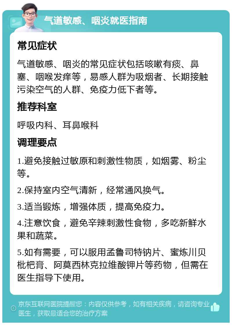 气道敏感、咽炎就医指南 常见症状 气道敏感、咽炎的常见症状包括咳嗽有痰、鼻塞、咽喉发痒等，易感人群为吸烟者、长期接触污染空气的人群、免疫力低下者等。 推荐科室 呼吸内科、耳鼻喉科 调理要点 1.避免接触过敏原和刺激性物质，如烟雾、粉尘等。 2.保持室内空气清新，经常通风换气。 3.适当锻炼，增强体质，提高免疫力。 4.注意饮食，避免辛辣刺激性食物，多吃新鲜水果和蔬菜。 5.如有需要，可以服用孟鲁司特钠片、蜜炼川贝枇杷膏、阿莫西林克拉维酸钾片等药物，但需在医生指导下使用。