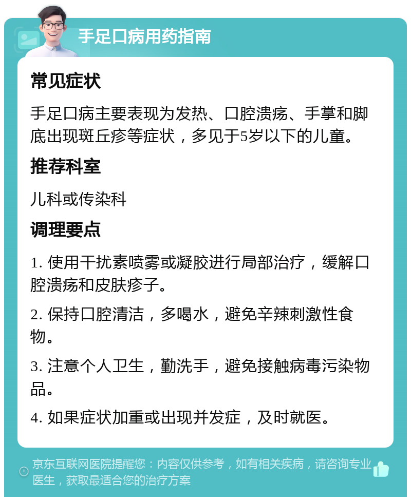 手足口病用药指南 常见症状 手足口病主要表现为发热、口腔溃疡、手掌和脚底出现斑丘疹等症状，多见于5岁以下的儿童。 推荐科室 儿科或传染科 调理要点 1. 使用干扰素喷雾或凝胶进行局部治疗，缓解口腔溃疡和皮肤疹子。 2. 保持口腔清洁，多喝水，避免辛辣刺激性食物。 3. 注意个人卫生，勤洗手，避免接触病毒污染物品。 4. 如果症状加重或出现并发症，及时就医。