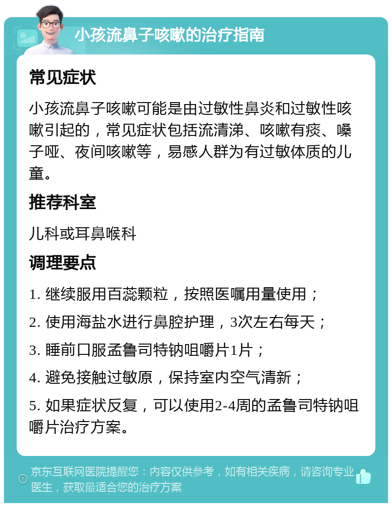 小孩流鼻子咳嗽的治疗指南 常见症状 小孩流鼻子咳嗽可能是由过敏性鼻炎和过敏性咳嗽引起的，常见症状包括流清涕、咳嗽有痰、嗓子哑、夜间咳嗽等，易感人群为有过敏体质的儿童。 推荐科室 儿科或耳鼻喉科 调理要点 1. 继续服用百蕊颗粒，按照医嘱用量使用； 2. 使用海盐水进行鼻腔护理，3次左右每天； 3. 睡前口服孟鲁司特钠咀嚼片1片； 4. 避免接触过敏原，保持室内空气清新； 5. 如果症状反复，可以使用2-4周的孟鲁司特钠咀嚼片治疗方案。