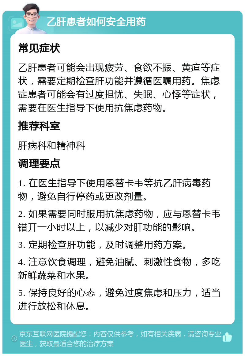 乙肝患者如何安全用药 常见症状 乙肝患者可能会出现疲劳、食欲不振、黄疸等症状，需要定期检查肝功能并遵循医嘱用药。焦虑症患者可能会有过度担忧、失眠、心悸等症状，需要在医生指导下使用抗焦虑药物。 推荐科室 肝病科和精神科 调理要点 1. 在医生指导下使用恩替卡韦等抗乙肝病毒药物，避免自行停药或更改剂量。 2. 如果需要同时服用抗焦虑药物，应与恩替卡韦错开一小时以上，以减少对肝功能的影响。 3. 定期检查肝功能，及时调整用药方案。 4. 注意饮食调理，避免油腻、刺激性食物，多吃新鲜蔬菜和水果。 5. 保持良好的心态，避免过度焦虑和压力，适当进行放松和休息。