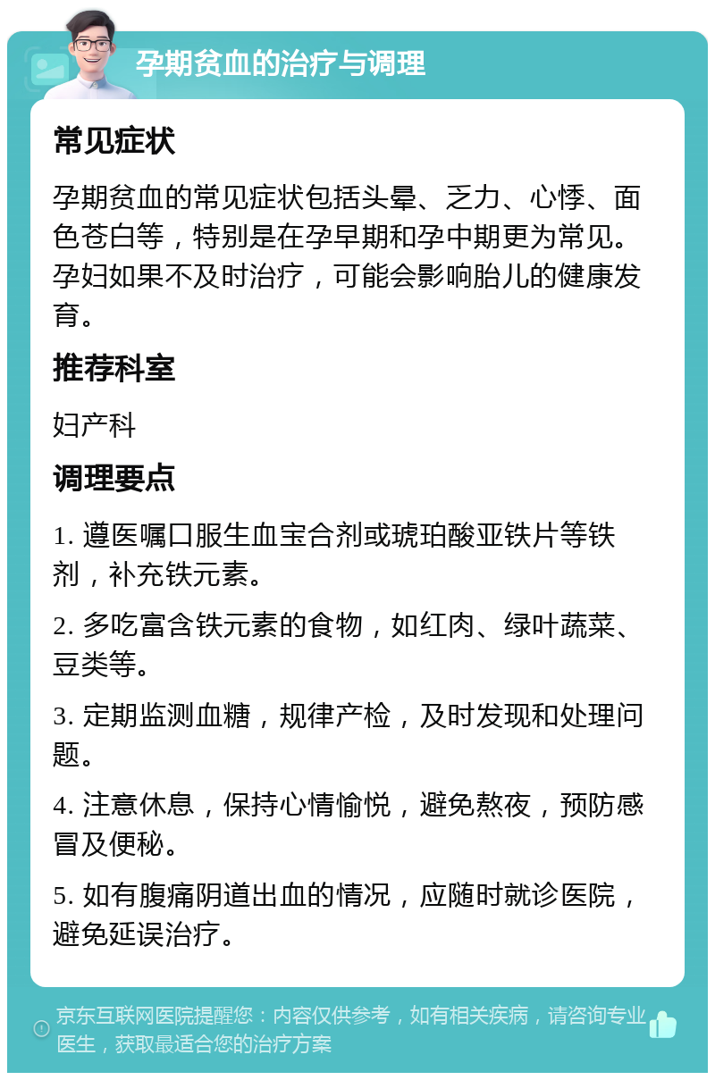 孕期贫血的治疗与调理 常见症状 孕期贫血的常见症状包括头晕、乏力、心悸、面色苍白等，特别是在孕早期和孕中期更为常见。孕妇如果不及时治疗，可能会影响胎儿的健康发育。 推荐科室 妇产科 调理要点 1. 遵医嘱口服生血宝合剂或琥珀酸亚铁片等铁剂，补充铁元素。 2. 多吃富含铁元素的食物，如红肉、绿叶蔬菜、豆类等。 3. 定期监测血糖，规律产检，及时发现和处理问题。 4. 注意休息，保持心情愉悦，避免熬夜，预防感冒及便秘。 5. 如有腹痛阴道出血的情况，应随时就诊医院，避免延误治疗。