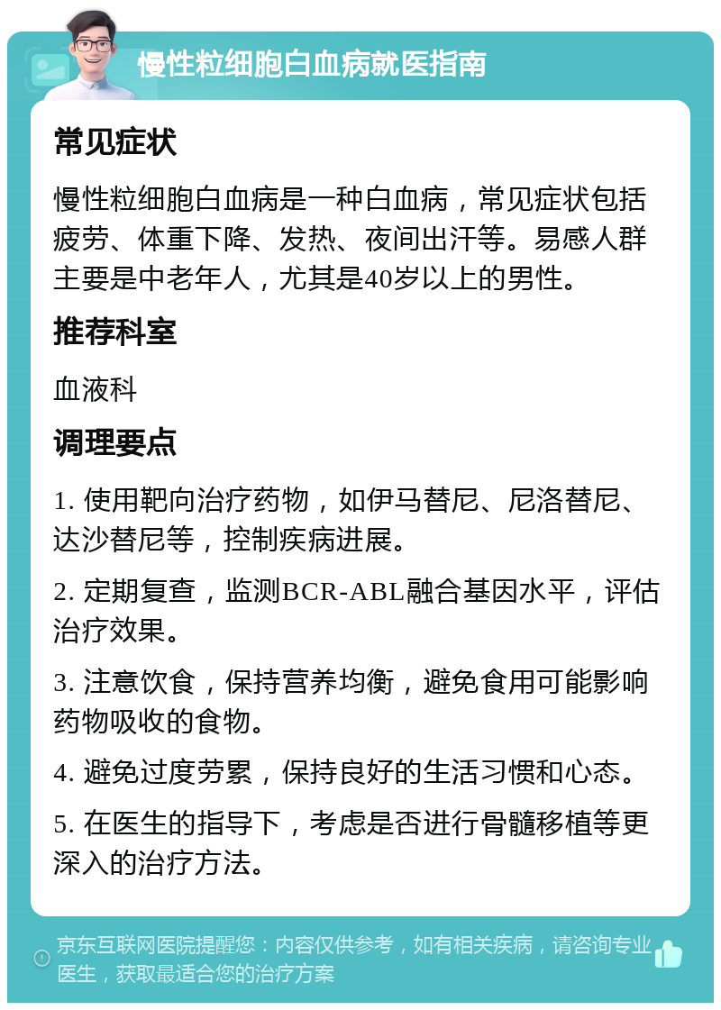 慢性粒细胞白血病就医指南 常见症状 慢性粒细胞白血病是一种白血病，常见症状包括疲劳、体重下降、发热、夜间出汗等。易感人群主要是中老年人，尤其是40岁以上的男性。 推荐科室 血液科 调理要点 1. 使用靶向治疗药物，如伊马替尼、尼洛替尼、达沙替尼等，控制疾病进展。 2. 定期复查，监测BCR-ABL融合基因水平，评估治疗效果。 3. 注意饮食，保持营养均衡，避免食用可能影响药物吸收的食物。 4. 避免过度劳累，保持良好的生活习惯和心态。 5. 在医生的指导下，考虑是否进行骨髓移植等更深入的治疗方法。