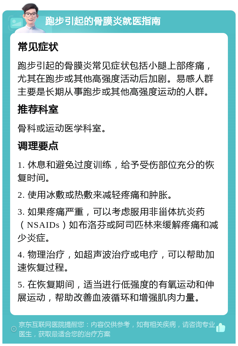 跑步引起的骨膜炎就医指南 常见症状 跑步引起的骨膜炎常见症状包括小腿上部疼痛，尤其在跑步或其他高强度活动后加剧。易感人群主要是长期从事跑步或其他高强度运动的人群。 推荐科室 骨科或运动医学科室。 调理要点 1. 休息和避免过度训练，给予受伤部位充分的恢复时间。 2. 使用冰敷或热敷来减轻疼痛和肿胀。 3. 如果疼痛严重，可以考虑服用非甾体抗炎药（NSAIDs）如布洛芬或阿司匹林来缓解疼痛和减少炎症。 4. 物理治疗，如超声波治疗或电疗，可以帮助加速恢复过程。 5. 在恢复期间，适当进行低强度的有氧运动和伸展运动，帮助改善血液循环和增强肌肉力量。