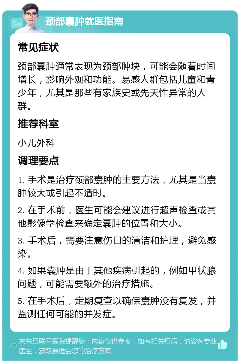 颈部囊肿就医指南 常见症状 颈部囊肿通常表现为颈部肿块，可能会随着时间增长，影响外观和功能。易感人群包括儿童和青少年，尤其是那些有家族史或先天性异常的人群。 推荐科室 小儿外科 调理要点 1. 手术是治疗颈部囊肿的主要方法，尤其是当囊肿较大或引起不适时。 2. 在手术前，医生可能会建议进行超声检查或其他影像学检查来确定囊肿的位置和大小。 3. 手术后，需要注意伤口的清洁和护理，避免感染。 4. 如果囊肿是由于其他疾病引起的，例如甲状腺问题，可能需要额外的治疗措施。 5. 在手术后，定期复查以确保囊肿没有复发，并监测任何可能的并发症。