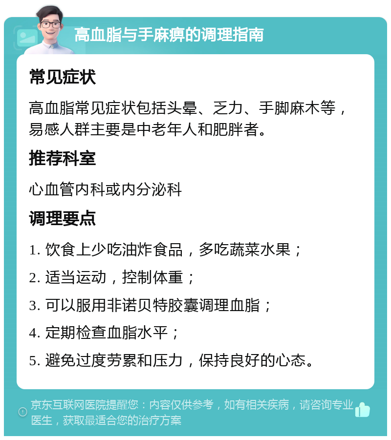 高血脂与手麻痹的调理指南 常见症状 高血脂常见症状包括头晕、乏力、手脚麻木等，易感人群主要是中老年人和肥胖者。 推荐科室 心血管内科或内分泌科 调理要点 1. 饮食上少吃油炸食品，多吃蔬菜水果； 2. 适当运动，控制体重； 3. 可以服用非诺贝特胶囊调理血脂； 4. 定期检查血脂水平； 5. 避免过度劳累和压力，保持良好的心态。