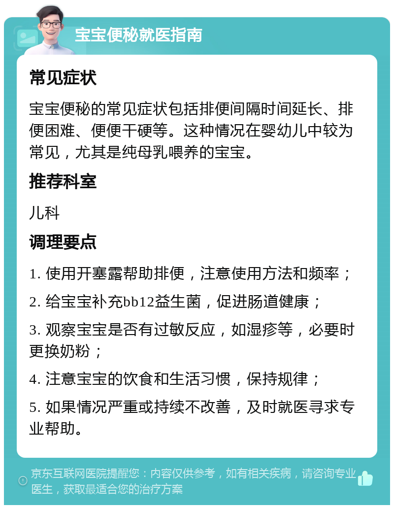 宝宝便秘就医指南 常见症状 宝宝便秘的常见症状包括排便间隔时间延长、排便困难、便便干硬等。这种情况在婴幼儿中较为常见，尤其是纯母乳喂养的宝宝。 推荐科室 儿科 调理要点 1. 使用开塞露帮助排便，注意使用方法和频率； 2. 给宝宝补充bb12益生菌，促进肠道健康； 3. 观察宝宝是否有过敏反应，如湿疹等，必要时更换奶粉； 4. 注意宝宝的饮食和生活习惯，保持规律； 5. 如果情况严重或持续不改善，及时就医寻求专业帮助。