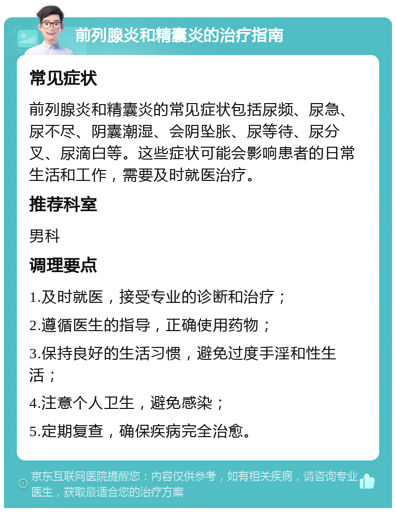 前列腺炎和精囊炎的治疗指南 常见症状 前列腺炎和精囊炎的常见症状包括尿频、尿急、尿不尽、阴囊潮湿、会阴坠胀、尿等待、尿分叉、尿滴白等。这些症状可能会影响患者的日常生活和工作，需要及时就医治疗。 推荐科室 男科 调理要点 1.及时就医，接受专业的诊断和治疗； 2.遵循医生的指导，正确使用药物； 3.保持良好的生活习惯，避免过度手淫和性生活； 4.注意个人卫生，避免感染； 5.定期复查，确保疾病完全治愈。