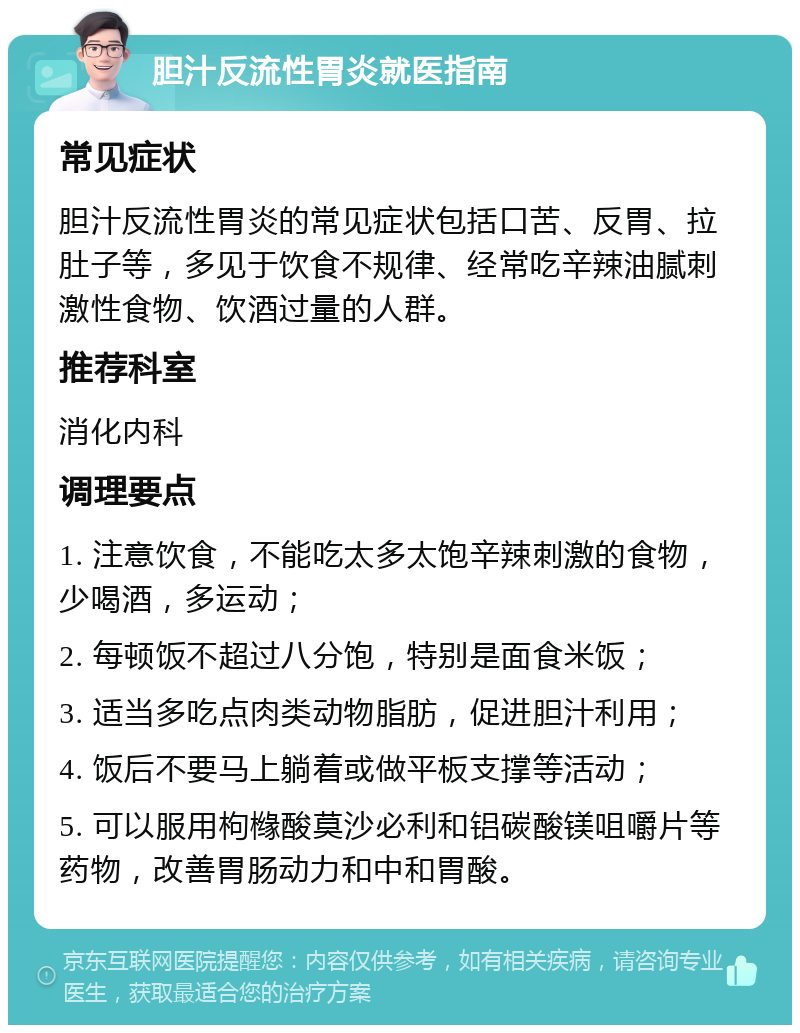 胆汁反流性胃炎就医指南 常见症状 胆汁反流性胃炎的常见症状包括口苦、反胃、拉肚子等，多见于饮食不规律、经常吃辛辣油腻刺激性食物、饮酒过量的人群。 推荐科室 消化内科 调理要点 1. 注意饮食，不能吃太多太饱辛辣刺激的食物，少喝酒，多运动； 2. 每顿饭不超过八分饱，特别是面食米饭； 3. 适当多吃点肉类动物脂肪，促进胆汁利用； 4. 饭后不要马上躺着或做平板支撑等活动； 5. 可以服用枸橼酸莫沙必利和铝碳酸镁咀嚼片等药物，改善胃肠动力和中和胃酸。