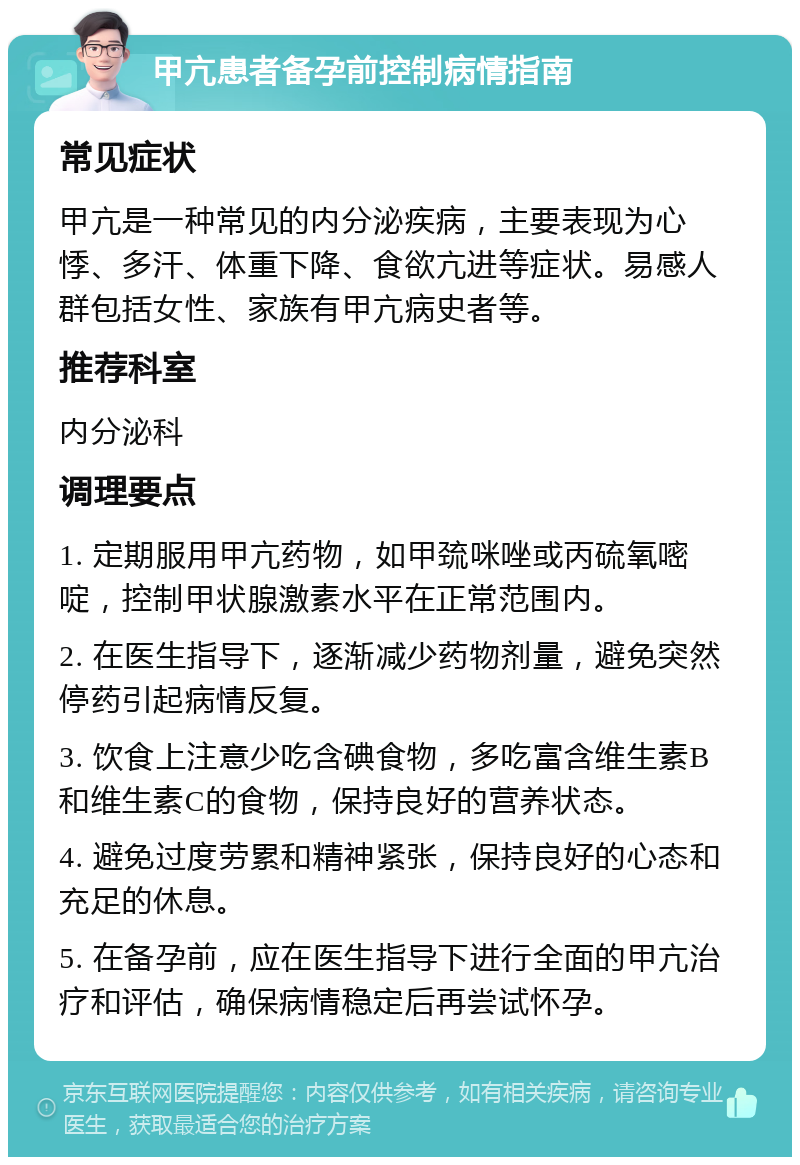 甲亢患者备孕前控制病情指南 常见症状 甲亢是一种常见的内分泌疾病，主要表现为心悸、多汗、体重下降、食欲亢进等症状。易感人群包括女性、家族有甲亢病史者等。 推荐科室 内分泌科 调理要点 1. 定期服用甲亢药物，如甲巯咪唑或丙硫氧嘧啶，控制甲状腺激素水平在正常范围内。 2. 在医生指导下，逐渐减少药物剂量，避免突然停药引起病情反复。 3. 饮食上注意少吃含碘食物，多吃富含维生素B和维生素C的食物，保持良好的营养状态。 4. 避免过度劳累和精神紧张，保持良好的心态和充足的休息。 5. 在备孕前，应在医生指导下进行全面的甲亢治疗和评估，确保病情稳定后再尝试怀孕。