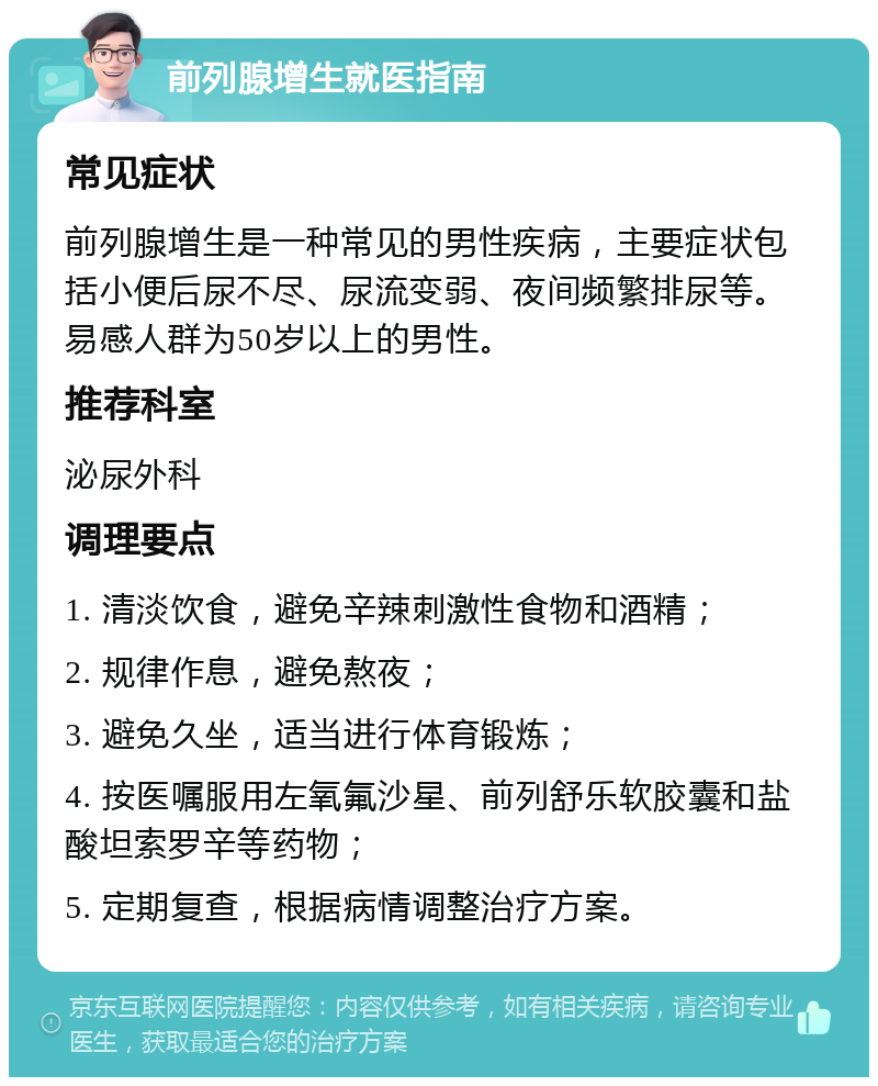 前列腺增生就医指南 常见症状 前列腺增生是一种常见的男性疾病，主要症状包括小便后尿不尽、尿流变弱、夜间频繁排尿等。易感人群为50岁以上的男性。 推荐科室 泌尿外科 调理要点 1. 清淡饮食，避免辛辣刺激性食物和酒精； 2. 规律作息，避免熬夜； 3. 避免久坐，适当进行体育锻炼； 4. 按医嘱服用左氧氟沙星、前列舒乐软胶囊和盐酸坦索罗辛等药物； 5. 定期复查，根据病情调整治疗方案。