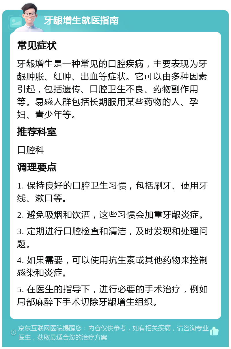 牙龈增生就医指南 常见症状 牙龈增生是一种常见的口腔疾病，主要表现为牙龈肿胀、红肿、出血等症状。它可以由多种因素引起，包括遗传、口腔卫生不良、药物副作用等。易感人群包括长期服用某些药物的人、孕妇、青少年等。 推荐科室 口腔科 调理要点 1. 保持良好的口腔卫生习惯，包括刷牙、使用牙线、漱口等。 2. 避免吸烟和饮酒，这些习惯会加重牙龈炎症。 3. 定期进行口腔检查和清洁，及时发现和处理问题。 4. 如果需要，可以使用抗生素或其他药物来控制感染和炎症。 5. 在医生的指导下，进行必要的手术治疗，例如局部麻醉下手术切除牙龈增生组织。