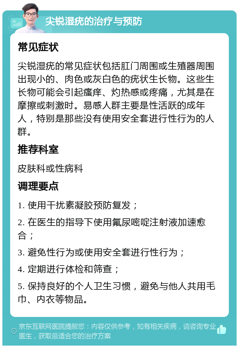 尖锐湿疣的治疗与预防 常见症状 尖锐湿疣的常见症状包括肛门周围或生殖器周围出现小的、肉色或灰白色的疣状生长物。这些生长物可能会引起瘙痒、灼热感或疼痛，尤其是在摩擦或刺激时。易感人群主要是性活跃的成年人，特别是那些没有使用安全套进行性行为的人群。 推荐科室 皮肤科或性病科 调理要点 1. 使用干扰素凝胶预防复发； 2. 在医生的指导下使用氟尿嘧啶注射液加速愈合； 3. 避免性行为或使用安全套进行性行为； 4. 定期进行体检和筛查； 5. 保持良好的个人卫生习惯，避免与他人共用毛巾、内衣等物品。