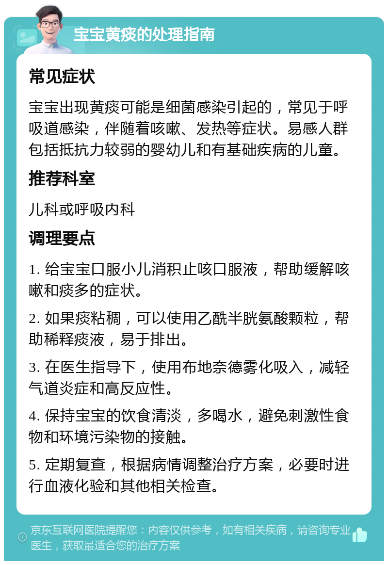 宝宝黄痰的处理指南 常见症状 宝宝出现黄痰可能是细菌感染引起的，常见于呼吸道感染，伴随着咳嗽、发热等症状。易感人群包括抵抗力较弱的婴幼儿和有基础疾病的儿童。 推荐科室 儿科或呼吸内科 调理要点 1. 给宝宝口服小儿消积止咳口服液，帮助缓解咳嗽和痰多的症状。 2. 如果痰粘稠，可以使用乙酰半胱氨酸颗粒，帮助稀释痰液，易于排出。 3. 在医生指导下，使用布地奈德雾化吸入，减轻气道炎症和高反应性。 4. 保持宝宝的饮食清淡，多喝水，避免刺激性食物和环境污染物的接触。 5. 定期复查，根据病情调整治疗方案，必要时进行血液化验和其他相关检查。