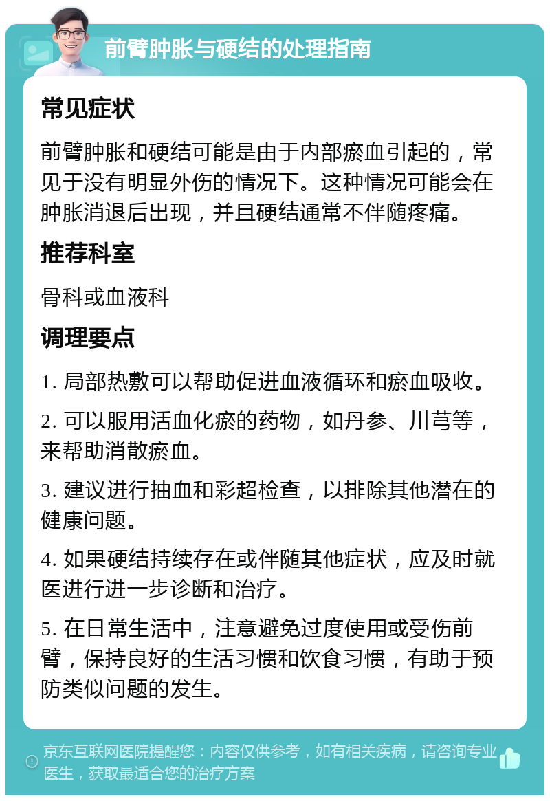 前臂肿胀与硬结的处理指南 常见症状 前臂肿胀和硬结可能是由于内部瘀血引起的，常见于没有明显外伤的情况下。这种情况可能会在肿胀消退后出现，并且硬结通常不伴随疼痛。 推荐科室 骨科或血液科 调理要点 1. 局部热敷可以帮助促进血液循环和瘀血吸收。 2. 可以服用活血化瘀的药物，如丹参、川芎等，来帮助消散瘀血。 3. 建议进行抽血和彩超检查，以排除其他潜在的健康问题。 4. 如果硬结持续存在或伴随其他症状，应及时就医进行进一步诊断和治疗。 5. 在日常生活中，注意避免过度使用或受伤前臂，保持良好的生活习惯和饮食习惯，有助于预防类似问题的发生。