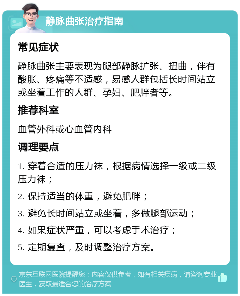 静脉曲张治疗指南 常见症状 静脉曲张主要表现为腿部静脉扩张、扭曲，伴有酸胀、疼痛等不适感，易感人群包括长时间站立或坐着工作的人群、孕妇、肥胖者等。 推荐科室 血管外科或心血管内科 调理要点 1. 穿着合适的压力袜，根据病情选择一级或二级压力袜； 2. 保持适当的体重，避免肥胖； 3. 避免长时间站立或坐着，多做腿部运动； 4. 如果症状严重，可以考虑手术治疗； 5. 定期复查，及时调整治疗方案。