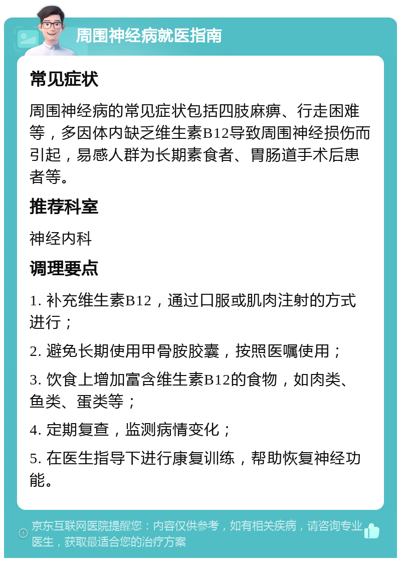 周围神经病就医指南 常见症状 周围神经病的常见症状包括四肢麻痹、行走困难等，多因体内缺乏维生素B12导致周围神经损伤而引起，易感人群为长期素食者、胃肠道手术后患者等。 推荐科室 神经内科 调理要点 1. 补充维生素B12，通过口服或肌肉注射的方式进行； 2. 避免长期使用甲骨胺胶囊，按照医嘱使用； 3. 饮食上增加富含维生素B12的食物，如肉类、鱼类、蛋类等； 4. 定期复查，监测病情变化； 5. 在医生指导下进行康复训练，帮助恢复神经功能。