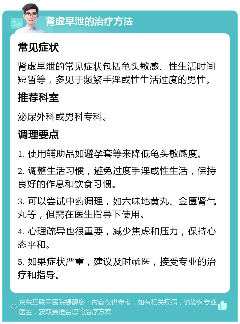 肾虚早泄的治疗方法 常见症状 肾虚早泄的常见症状包括龟头敏感、性生活时间短暂等，多见于频繁手淫或性生活过度的男性。 推荐科室 泌尿外科或男科专科。 调理要点 1. 使用辅助品如避孕套等来降低龟头敏感度。 2. 调整生活习惯，避免过度手淫或性生活，保持良好的作息和饮食习惯。 3. 可以尝试中药调理，如六味地黄丸、金匮肾气丸等，但需在医生指导下使用。 4. 心理疏导也很重要，减少焦虑和压力，保持心态平和。 5. 如果症状严重，建议及时就医，接受专业的治疗和指导。