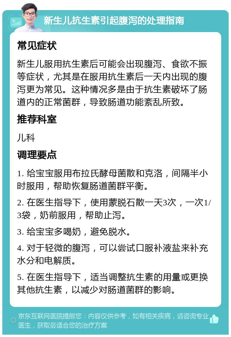 新生儿抗生素引起腹泻的处理指南 常见症状 新生儿服用抗生素后可能会出现腹泻、食欲不振等症状，尤其是在服用抗生素后一天内出现的腹泻更为常见。这种情况多是由于抗生素破坏了肠道内的正常菌群，导致肠道功能紊乱所致。 推荐科室 儿科 调理要点 1. 给宝宝服用布拉氏酵母菌散和克洛，间隔半小时服用，帮助恢复肠道菌群平衡。 2. 在医生指导下，使用蒙脱石散一天3次，一次1/3袋，奶前服用，帮助止泻。 3. 给宝宝多喝奶，避免脱水。 4. 对于轻微的腹泻，可以尝试口服补液盐来补充水分和电解质。 5. 在医生指导下，适当调整抗生素的用量或更换其他抗生素，以减少对肠道菌群的影响。