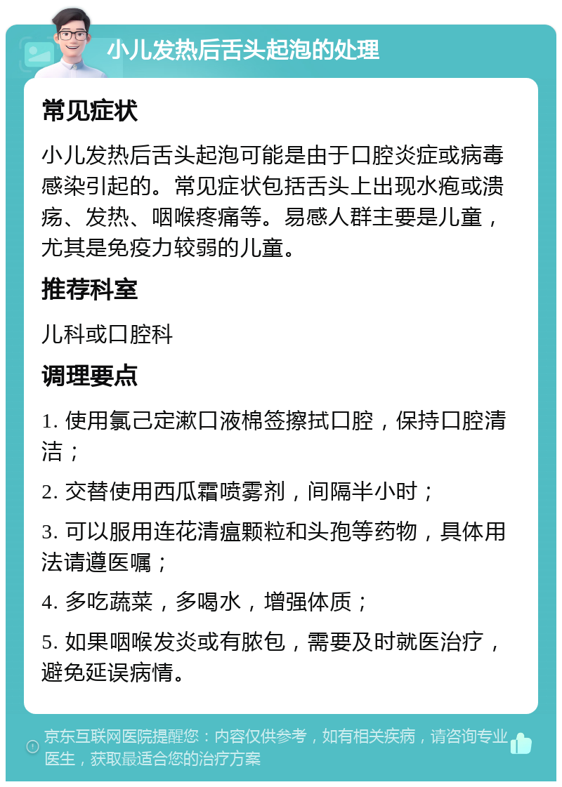 小儿发热后舌头起泡的处理 常见症状 小儿发热后舌头起泡可能是由于口腔炎症或病毒感染引起的。常见症状包括舌头上出现水疱或溃疡、发热、咽喉疼痛等。易感人群主要是儿童，尤其是免疫力较弱的儿童。 推荐科室 儿科或口腔科 调理要点 1. 使用氯己定漱口液棉签擦拭口腔，保持口腔清洁； 2. 交替使用西瓜霜喷雾剂，间隔半小时； 3. 可以服用连花清瘟颗粒和头孢等药物，具体用法请遵医嘱； 4. 多吃蔬菜，多喝水，增强体质； 5. 如果咽喉发炎或有脓包，需要及时就医治疗，避免延误病情。