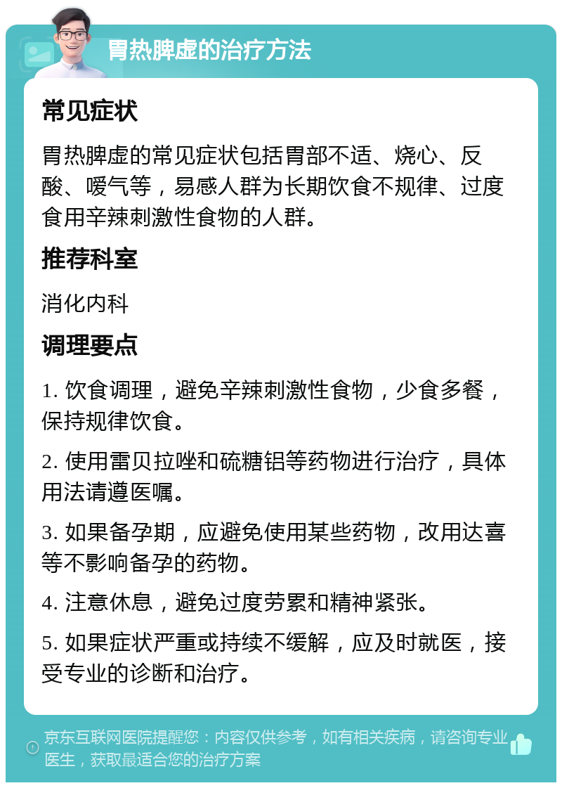 胃热脾虚的治疗方法 常见症状 胃热脾虚的常见症状包括胃部不适、烧心、反酸、嗳气等，易感人群为长期饮食不规律、过度食用辛辣刺激性食物的人群。 推荐科室 消化内科 调理要点 1. 饮食调理，避免辛辣刺激性食物，少食多餐，保持规律饮食。 2. 使用雷贝拉唑和硫糖铝等药物进行治疗，具体用法请遵医嘱。 3. 如果备孕期，应避免使用某些药物，改用达喜等不影响备孕的药物。 4. 注意休息，避免过度劳累和精神紧张。 5. 如果症状严重或持续不缓解，应及时就医，接受专业的诊断和治疗。